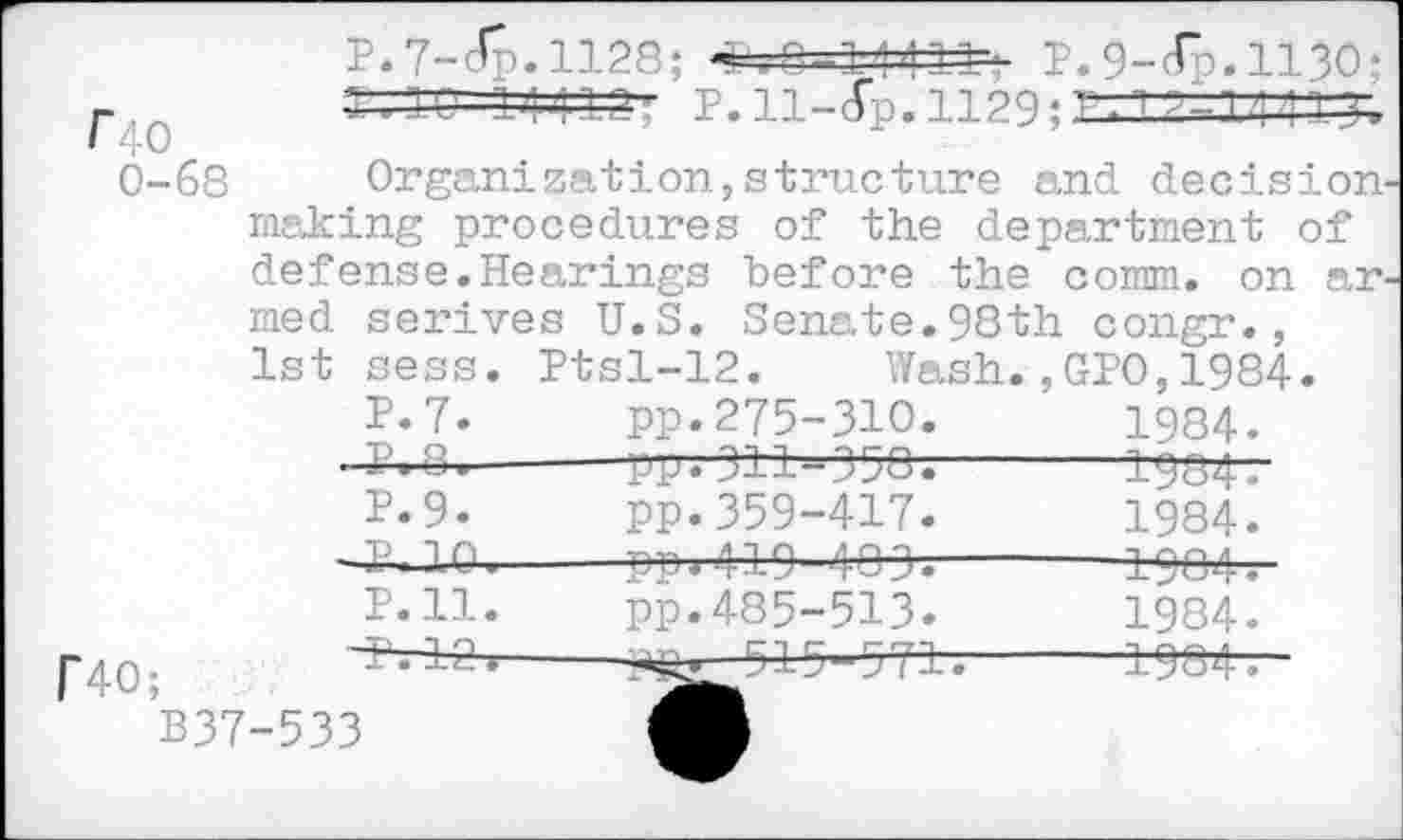 ﻿P.7-Jp.ll28; PiQi.11 111', P. 9-<Гэ. 1.130-
T.TO 1141а, Р. 11-(Гр. 1129; Г. 1	Ч ч 14»
0-68 Organization,structure and decision making procedures of the department of defense.Hearings before the comm, on ar
med serives U.S. Senate.98th congr.
1st sess. Ptsl-12. Wash.,GPO,198
P. 7. pp. 275-ЗЮ.	1984.
■	----—pp; 3±-l-35O.-----T984.
P.9.	pp.359-417.	1984.
—11^------pp* 419-48-jh-----±484.
P.ll.	pp.485-513.	1984.
p40;	12 *---515"-571.---------19©4.
B37-533	dB